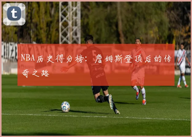 NBA历史得分榜：詹姆斯登顶后的传奇之路