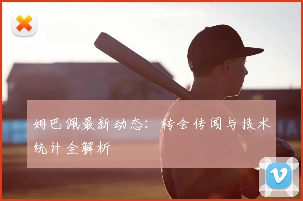 姆巴佩最新动态:转会传闻与技术统计全解析