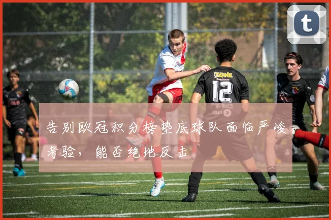 告别欧冠积分榜垫底球队面临严峻考验，能否绝地反击