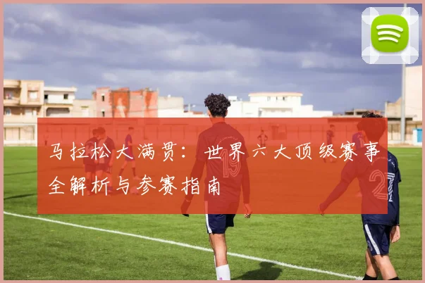 马拉松大满贯:世界六大顶级赛事全解析与参赛指南