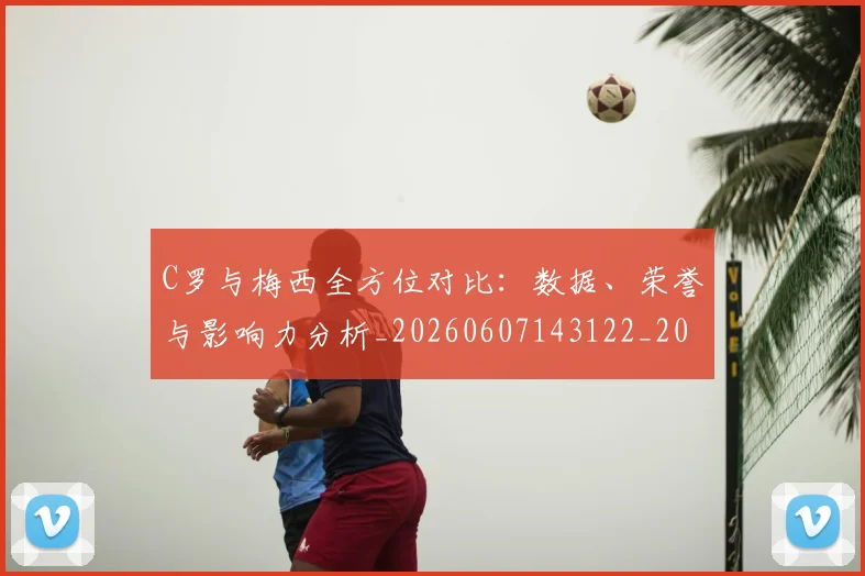 C罗与梅西全方位对比:数据、荣誉与影响力分析_20260607143122_20260702041517