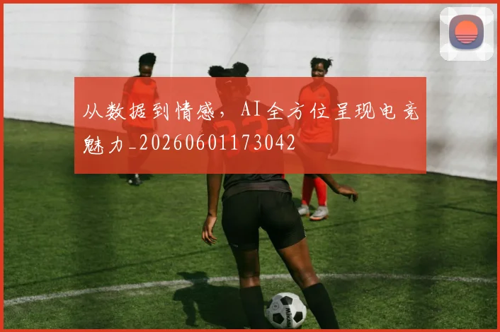 从数据到情感，AI全方位呈现电竞魅力_20260601173042