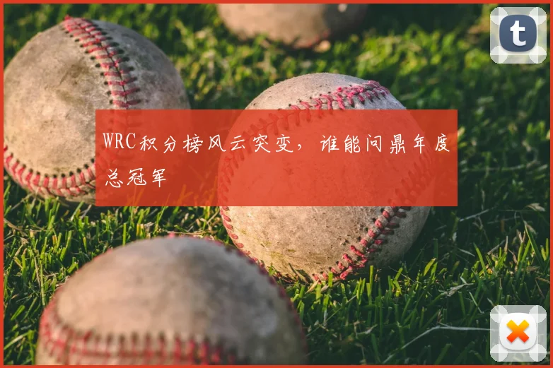 WRC积分榜风云突变，谁能问鼎年度总冠军