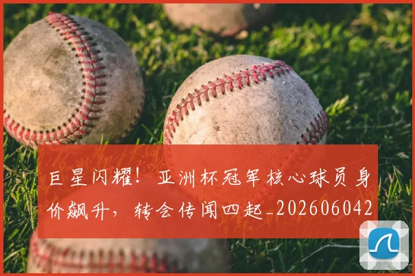 巨星闪耀！亚洲杯冠军核心球员身价飙升，转会传闻四起_20260604204327