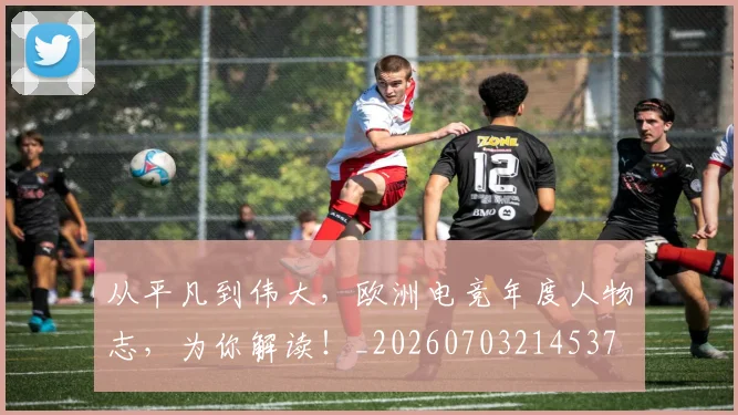 从平凡到伟大，欧洲电竞年度人物志，为你解读！_20260703214537