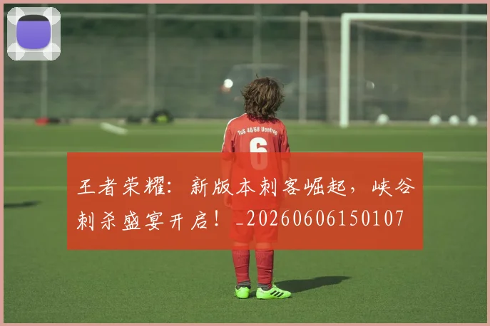 王者荣耀：新版本刺客崛起，峡谷刺杀盛宴开启！_20260606150107