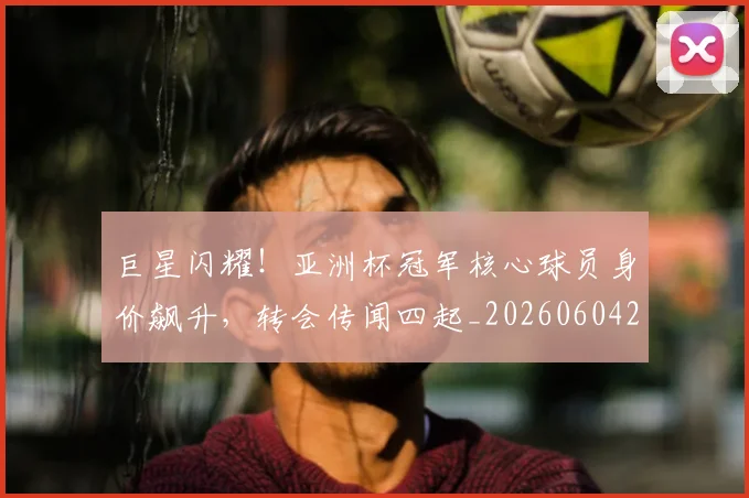 巨星闪耀!亚洲杯冠军核心球员身价飙升,转会传闻四起_20260604204327
