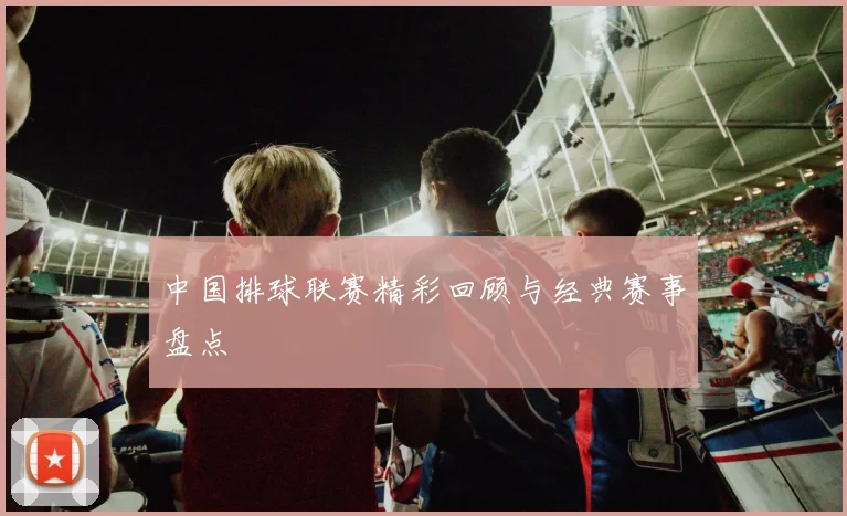中国排球联赛精彩回顾与经典赛事盘点