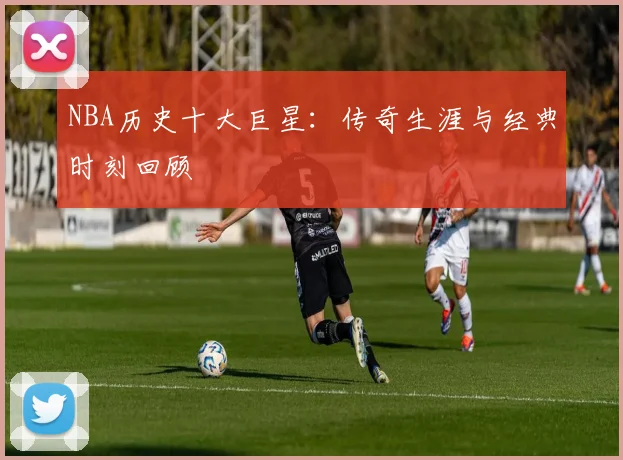 NBA历史十大巨星:传奇生涯与经典时刻回顾