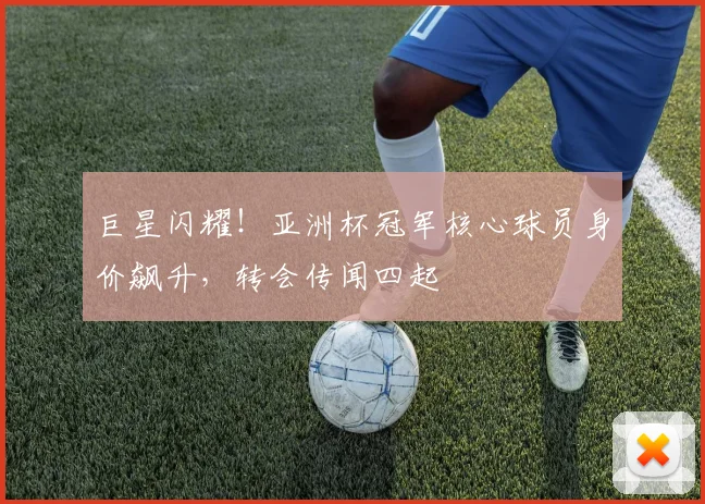 巨星闪耀!亚洲杯冠军核心球员身价飙升,转会传闻四起