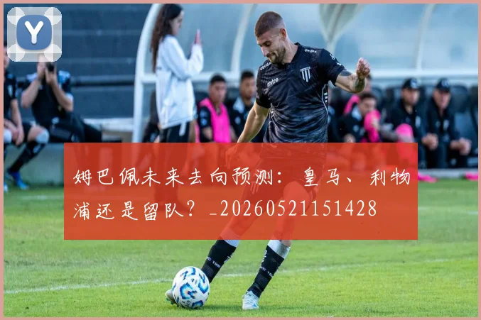 姆巴佩未来去向预测:皇马、利物浦还是留队?_20260521151428