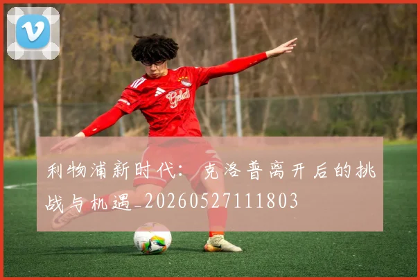 利物浦新时代：克洛普离开后的挑战与机遇_20260527111803