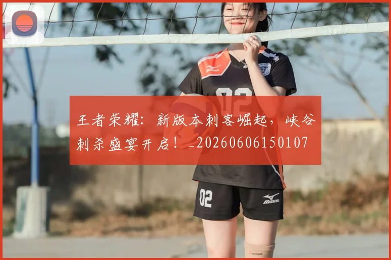 王者荣耀：新版本刺客崛起，峡谷刺杀盛宴开启！_20260606150107