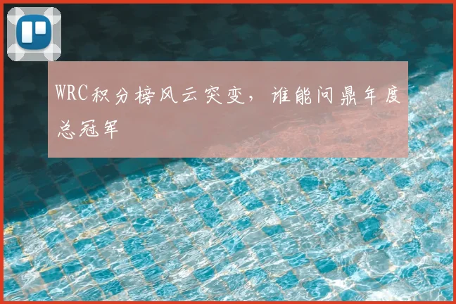 WRC积分榜风云突变，谁能问鼎年度总冠军