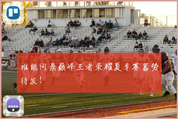 谁能问鼎巅峰王者荣耀夏季赛蓄势待发！